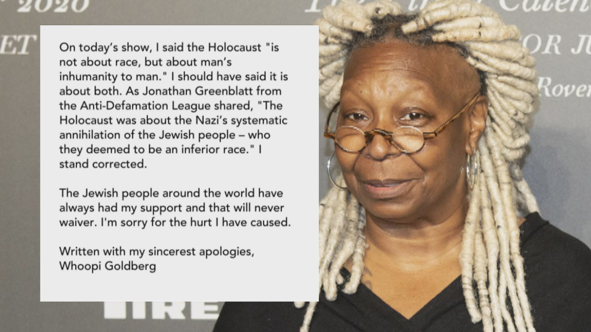 Whoopi is an older woman with small glasses, dark skin, and blonde faux dreads. The image has a quote superimposed: On today's show, I said the Holocaust "is not about race, but about man's inhumanity to man." I should have said it is about both. As Jonathan Greenblatt from the Anti-Defamation League shared, "The Holocaust was about the Nazi's systematic annihilation of the Jewish people - who they deemed to be an inferior race." I stand corrected. The Jewish people around the world have always had my support and that will never waiver. I'm sorry for the hurt I have caused. Written with my sincerest apologies, Whoopi Goldberg.